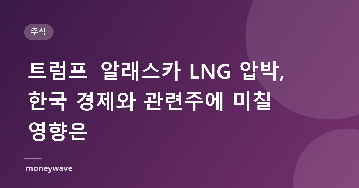 트럼프 알래스카 LNG 압박, 한국 경제와 관련주에 미칠 영향은